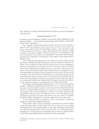 tlre Politi,al Criset of the I 7e0s   63

error, ambition, or interest, that the Constitution has placed a check in the negative
of the President.
                             Alexander Hamilton, 179           1


In entering upon the argument it ought to be premised, that the objections of the
Secretary of State . . . are founded on a general denial ofthe authority ofthe United
States to erect corporations. . .   .


    Now it appears to the Secretary of the Treasury, that this general principle is
inherent in the very definition of Government and essential to every step of the
progress to be made by that of the United States; namely-that every power vested
in a Government is in its nature sovereign, and includes by force of the term, a right
to employ alI the means requisite, and fairly applicable to the attainment of the
ends of such power; and which are not precluded by restrictions and exceptions
specified in the constitution; or not immoral, or not contrary to the essential ends of
political society. . . ..
     The circumstances that the powers of sovereignty are in this country divided
between the National and State Governments, does not afford the distinction re-
quired. It does not follow from this, that each of the ponions of powers delegated to
 the one or to the other is not sovereign with regard to its proper objects.It will only
follow from it, that each has sovereign power as to certain things, and not as Io othe r
 things. To deny that the Government of the United States has sovereign power as to
 its declared purposes and trusts, because its power does not extend to all cases, would
 be equally to deny, that the State Governments have sovereign power in any case; be-
 cause their power does not extend to every case. The tenth section of the first article
of the constitution exhibits a long list of very important things which they may not
do. And thus the United States would furnish the singular spectacle of a political
socieQ without sovereignty, or of a people governed without Sovernment. . . -
     This general and indisputable principle puts at once an end to the abstract
question-Whether the United States have power to erect a corporation? That is to
say, to give alegal or artfficial capacity to one or more persons, distinct from the nat-
ural. For it is unquestionably incidenlto sovereign power to erect corporations, and
consequently to that of the United States, in relation to the objects intrusted to the
management of the government. The difference is this-where the authority of the
government is general, it can create corporations in all cases; where it is confined
to certain branches oflegislation, it can create corporations only in those cases. . . .
     It is not denied, that there are implied, as well as express powers, and that the
former are as eff'ectually delegated as the iatter. . . .
     Then it follows, that as a power of erecting a corporation may as well be implied
as any other thing; it may as well be employed as an instrument ot nrcan of carrying
into execution any of the specified powers, as any other instrument or mean what-
ever. The only question must be, in this as in every other case, whether the mean to
be employed, or in this instance the corporation to be erected, has a natural relation
to any of the acknowledged objects or lawful ends of the government. . . .


From Joanne B. Freeman, ed., Alexander Hamilton; Writings (New York: Library of America, 200i)
pp.613-46.
 