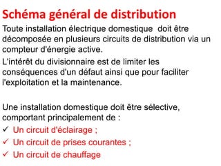 Schéma général de distribution
Toute installation électrique domestique doit être
décomposée en plusieurs circuits de distribution via un
compteur d'énergie active.
L'intérêt du divisionnaire est de limiter les
conséquences d'un défaut ainsi que pour faciliter
l'exploitation et la maintenance.
Une installation domestique doit être sélective,
comportant principalement de :
 Un circuit d'éclairage ;
 Un circuit de prises courantes ;
 Un circuit de chauffage
 