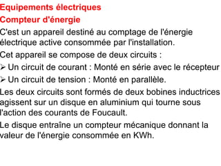 Equipements électriques
Compteur d'énergie
C'est un appareil destiné au comptage de l'énergie
électrique active consommée par l'installation.
Cet appareil se compose de deux circuits :
 Un circuit de courant : Monté en série avec le récepteur
 Un circuit de tension : Monté en parallèle.
Les deux circuits sont formés de deux bobines inductrices
agissent sur un disque en aluminium qui tourne sous
l'action des courants de Foucault.
Le disque entraîne un compteur mécanique donnant la
valeur de l'énergie consommée en KWh.
 