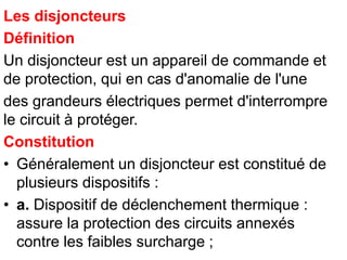 Les disjoncteurs
Définition
Un disjoncteur est un appareil de commande et
de protection, qui en cas d'anomalie de l'une
des grandeurs électriques permet d'interrompre
le circuit à protéger.
Constitution
• Généralement un disjoncteur est constitué de
plusieurs dispositifs :
• a. Dispositif de déclenchement thermique :
assure la protection des circuits annexés
contre les faibles surcharge ;
 