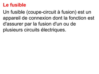 Le fusible
Un fusible (coupe-circuit à fusion) est un
appareil de connexion dont la fonction est
d'assurer par la fusion d'un ou de
plusieurs circuits électriques.
 