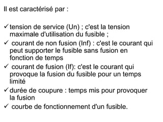 Il est caractérisé par :
tension de service (Un) ; c'est la tension
maximale d'utilisation du fusible ;
 courant de non fusion (Inf) : c'est le courant qui
peut supporter le fusible sans fusion en
fonction de temps
 courant de fusion (If): c'est le courant qui
provoque la fusion du fusible pour un temps
limité
durée de coupure : temps mis pour provoquer
la fusion
 courbe de fonctionnement d'un fusible.
 