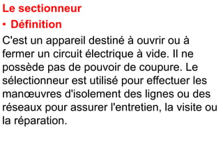 Le sectionneur
• Définition
C'est un appareil destiné à ouvrir ou à
fermer un circuit électrique à vide. Il ne
possède pas de pouvoir de coupure. Le
sélectionneur est utilisé pour effectuer les
manœuvres d'isolement des lignes ou des
réseaux pour assurer l'entretien, la visite ou
la réparation.
 