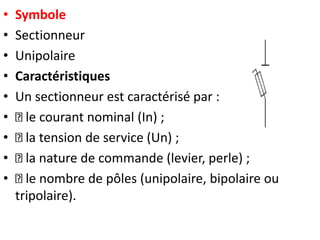 • Symbole
• Sectionneur
• Unipolaire
• Caractéristiques
• Un sectionneur est caractérisé par :
• le courant nominal (In) ;
• la tension de service (Un) ;
• la nature de commande (levier, perle) ;
• le nombre de pôles (unipolaire, bipolaire ou
tripolaire).
 
