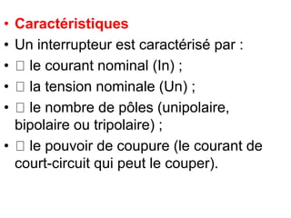 • Caractéristiques
• Un interrupteur est caractérisé par :
• le courant nominal (In) ;
• la tension nominale (Un) ;
• le nombre de pôles (unipolaire,
bipolaire ou tripolaire) ;
• le pouvoir de coupure (le courant de
court-circuit qui peut le couper).
 