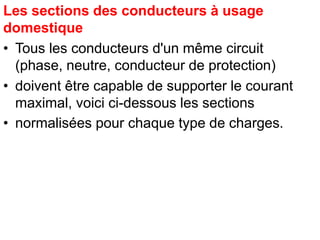 Les sections des conducteurs à usage
domestique
• Tous les conducteurs d'un même circuit
(phase, neutre, conducteur de protection)
• doivent être capable de supporter le courant
maximal, voici ci-dessous les sections
• normalisées pour chaque type de charges.
 