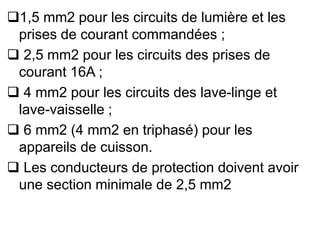 1,5 mm2 pour les circuits de lumière et les
prises de courant commandées ;
 2,5 mm2 pour les circuits des prises de
courant 16A ;
 4 mm2 pour les circuits des lave-linge et
lave-vaisselle ;
 6 mm2 (4 mm2 en triphasé) pour les
appareils de cuisson.
 Les conducteurs de protection doivent avoir
une section minimale de 2,5 mm2
 