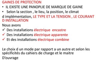 GAINES DE PROTECTION
• IL EXISTE UNE PANOPLIE DE MARQUE DE GAINE
• Selon la section , le lieu, la position, le climat
d implémentation, LE TYPE ET LA TENSION , LE COURANT
D INSTALLATION
Nous avons
 Des installations électrique encastre
 Des installations électrique apparente
 Et des installations électrique combine
Le choix d un mode par rapport a un autre et selon les
spécificités du cahiers de charge et le maitre
D’ouvrage
 