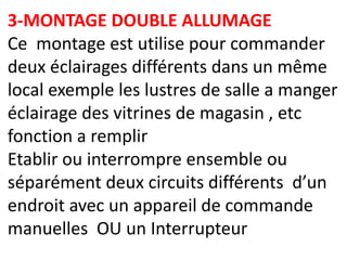 3-MONTAGE DOUBLE ALLUMAGE
Ce montage est utilise pour commander
deux éclairages différents dans un même
local exemple les lustres de salle a manger
éclairage des vitrines de magasin , etc
fonction a remplir
Etablir ou interrompre ensemble ou
séparément deux circuits différents d’un
endroit avec un appareil de commande
manuelles OU un Interrupteur
 