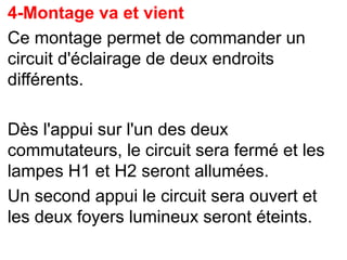 4-Montage va et vient
Ce montage permet de commander un
circuit d'éclairage de deux endroits
différents.
Dès l'appui sur l'un des deux
commutateurs, le circuit sera fermé et les
lampes H1 et H2 seront allumées.
Un second appui le circuit sera ouvert et
les deux foyers lumineux seront éteints.
 