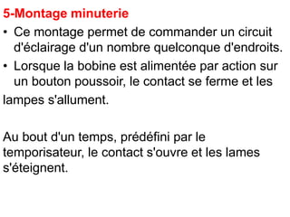 5-Montage minuterie
• Ce montage permet de commander un circuit
d'éclairage d'un nombre quelconque d'endroits.
• Lorsque la bobine est alimentée par action sur
un bouton poussoir, le contact se ferme et les
lampes s'allument.
Au bout d'un temps, prédéfini par le
temporisateur, le contact s'ouvre et les lames
s'éteignent.
 