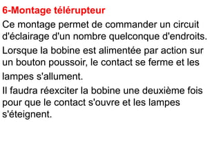 6-Montage télérupteur
Ce montage permet de commander un circuit
d'éclairage d'un nombre quelconque d'endroits.
Lorsque la bobine est alimentée par action sur
un bouton poussoir, le contact se ferme et les
lampes s'allument.
Il faudra réexciter la bobine une deuxième fois
pour que le contact s'ouvre et les lampes
s'éteignent.
 
