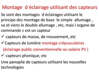 Montage d éclairage utilisant des capteurs
Se sont des montages d éclairages utilisant le
principe des montage de base le simple allumage ,
va et viens le double allumage , etc, mais l organe de
commande c est un capteur
 capteurs de masse, de mouvement, etc
Capteurs de lumière montage crépusculaires
(éclairage public conventionnelle ou solaire PV )
 capteurs phonique, etc
Une panoplie de capteurs utilisant les nouvelles
technologies
 