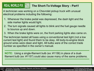 The technician tested all fuses using a conventional test light (not a low current test light) and found them to be okay. All body-to-engine block ground wires were clean and tight. All bulbs were of the correct trade number as specified in the owner’s manual. A technician was working on a Chevrolet pickup truck with unusual electrical problems including the following: The Short-To-Voltage Story - Part1  Whenever the brake pedal was depressed, the dash light and the side marker lights would light. The turn signals caused all lights to blink and the fuel gauge needle to bounce up and down. When the brake lights were on, the front parking lights also came on. NOTE:   Using a single-filament bulb (ex: #1156) in place of a dual-filament bulb (ex: #1157) could also cause many of the same problems. 