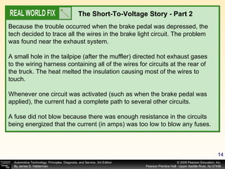 The Short-To-Voltage Story - Part 2 Because the trouble occurred when the brake pedal was depressed, the tech decided to trace all the wires in the brake light circuit. The problem was found near the exhaust system. A small hole in the tailpipe (after the muffler) directed hot exhaust gases to the wiring harness containing all of the wires for circuits at the rear of the truck. The heat melted the insulation causing most of the wires to touch. Whenever one circuit was activated (such as when the brake pedal was applied), the current had a complete path to several other circuits. A fuse did not blow because there was enough resistance in the circuits being energized that the current (in amps) was too low to blow any fuses. 