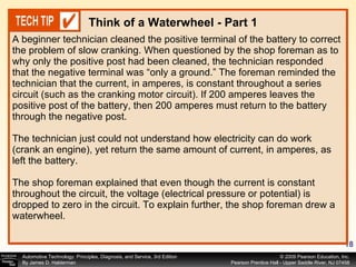 A beginner technician cleaned the positive terminal of the battery to correct the problem of slow cranking. When questioned by the shop foreman as to why only the positive post had been cleaned, the technician responded that the negative terminal was “only a ground.” The foreman reminded the technician that the current, in amperes, is constant throughout a series circuit (such as the cranking motor circuit). If 200 amperes leaves the positive post of the battery, then 200 amperes must return to the battery through the negative post. The technician just could not understand how electricity can do work (crank an engine), yet return the same amount of current, in amperes, as left the battery. The shop foreman explained that even though the current is constant throughout the circuit, the voltage (electrical pressure or potential) is dropped to zero in the circuit. To explain further, the shop foreman drew a waterwheel.  Think of a Waterwheel - Part 1 