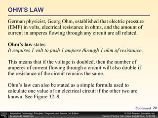 OHM’S LAW German physicist, Georg Ohm, established that electric pressure (EMF) in volts, electrical resistance in ohms, and the amount of current in amperes flowing through any circuit are all related. Ohm’s law  states: It requires 1 volt to push 1 ampere through 1 ohm of resistance . This means that if the voltage is doubled, then the number of amperes of current flowing through a circuit will also double if the resistance of the circuit remains the same. Ohm’s law can also be stated as a simple formula used to calculate one value of an electrical circuit if the other two are known. See Figure 32–9. Continued 