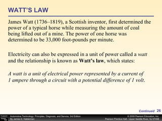 WATT’S LAW James Watt (1736–1819), a Scottish inventor, first determined the power of a typical horse while measuring the amount of coal being lifted out of a mine. The power of one horse was determined to be 33,000 foot-pounds per minute. Continued Electricity can also be expressed in a unit of power called a  watt  and the relationship is known as  Watt’s law , which states: A watt is a unit of electrical power represented by a current of  1 ampere through a circuit with a potential difference of 1 volt . 