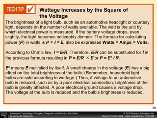 The brightness of a light bulb, such as an automotive headlight or courtesy light, depends on the number of watts available. The watt is the unit by which electrical power is measured. If the battery voltage drops, even slightly, the light becomes noticeably dimmer. The formula for calculating power ( P ) in watts is  P  ×  I = E ,  also be expressed  Watts = Amps  ×  Volts .  According to Ohm’s law,  I = E/R . Therefore,  E/R  can be substituted for  I  in the previous formula resulting in  P = E/R  ×  E   or  P = E 2  / R . E 2  means  E  multiplied by itself. A small change in the voltage ( E ) has a big effect on the total brightness of the bulb. (Remember, household light bulbs are sold according to wattage.) Thus, if voltage to an automotive bulb is reduced, such as by a poor electrical connection, brightness of the bulb is greatly affected. A poor electrical ground causes a voltage drop. The voltage at the bulb is reduced and the bulb’s brightness is reduced. Wattage Increases by the Square of the Voltage 
