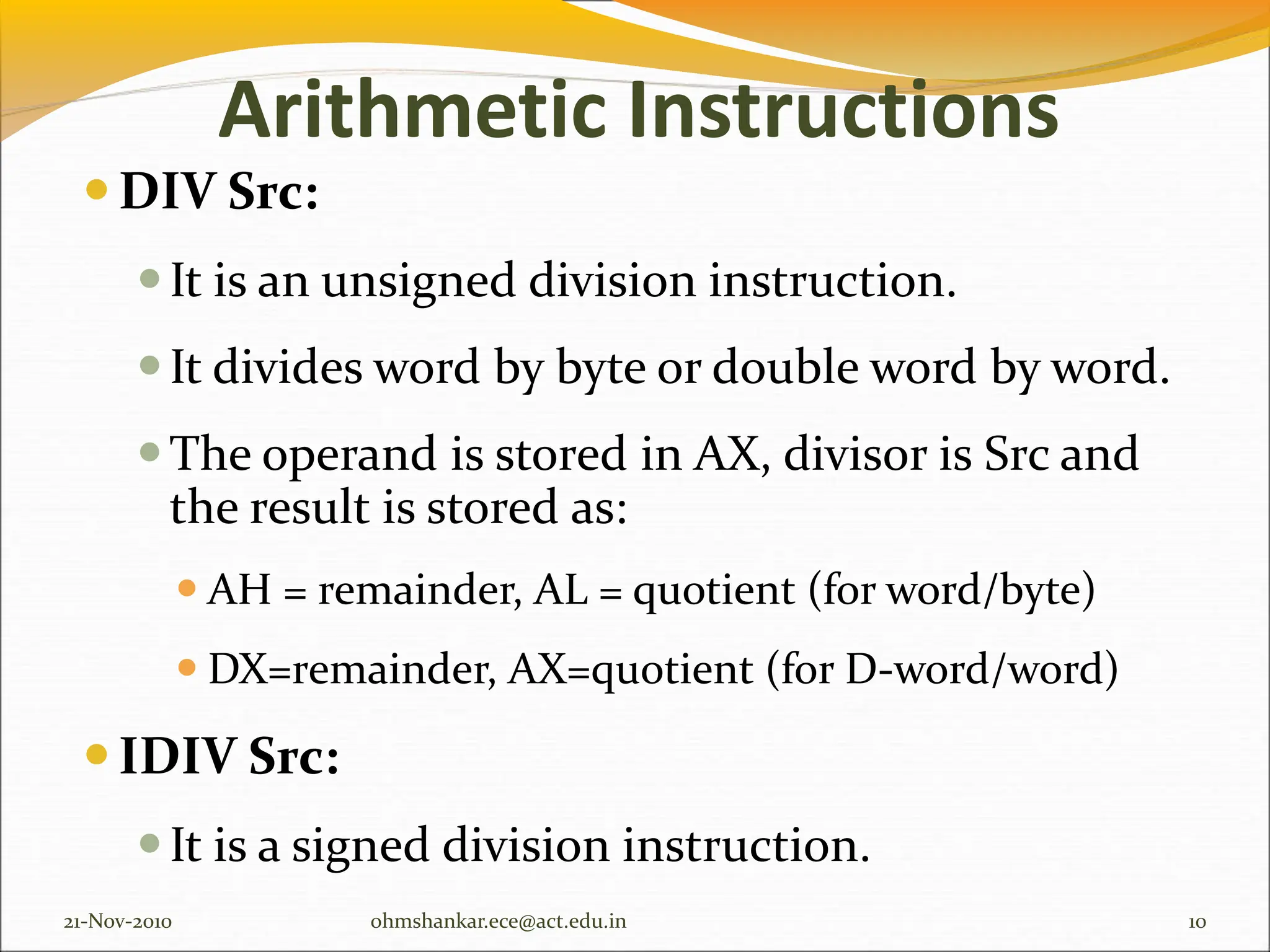 Arithmetic Instructions
DIV Src:
It is an unsigned division instruction.
It divides word by byte or double word by word.
The operand is stored in AX, divisor is Src and
the result is stored as:
 AH = remainder, AL = quotient (for word/byte)
 DX=remainder, AX=quotient (for D-word/word)
IDIV Src:
It is a signed division instruction.
21-Nov-2010 10
ohmshankar.ece@act.edu.in
 