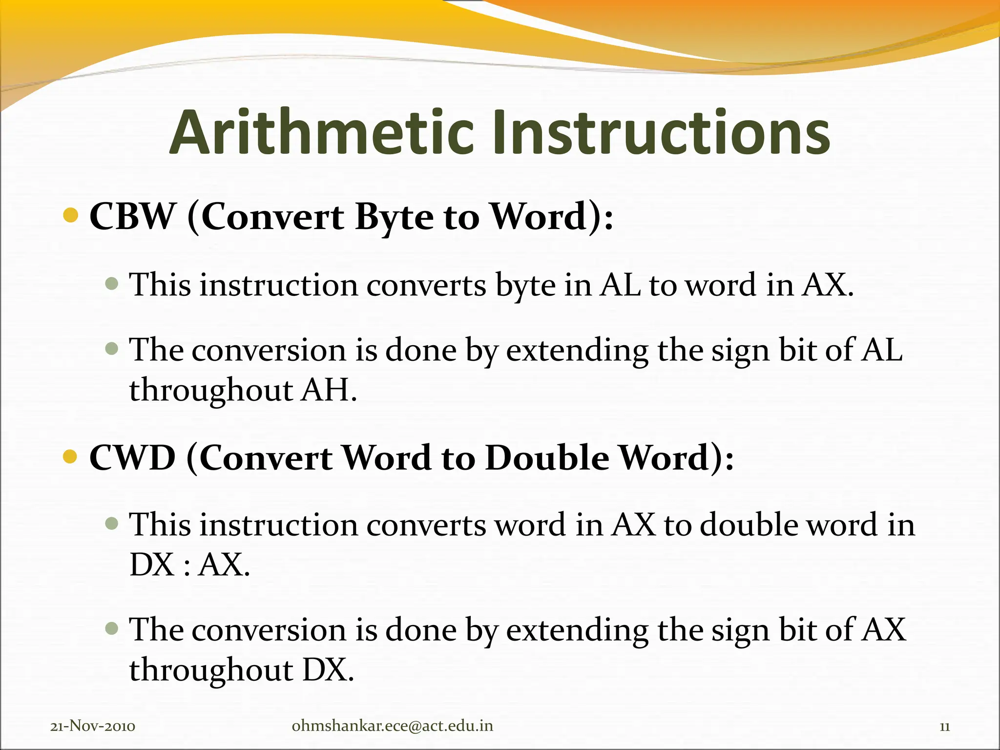 Arithmetic Instructions
 CBW (Convert Byte to Word):
 This instruction converts byte in AL to word in AX.
 The conversion is done by extending the sign bit of AL
throughout AH.
 CWD (Convert Word to Double Word):
 This instruction converts word in AX to double word in
DX : AX.
 The conversion is done by extending the sign bit of AX
throughout DX.
21-Nov-2010 11
ohmshankar.ece@act.edu.in
 