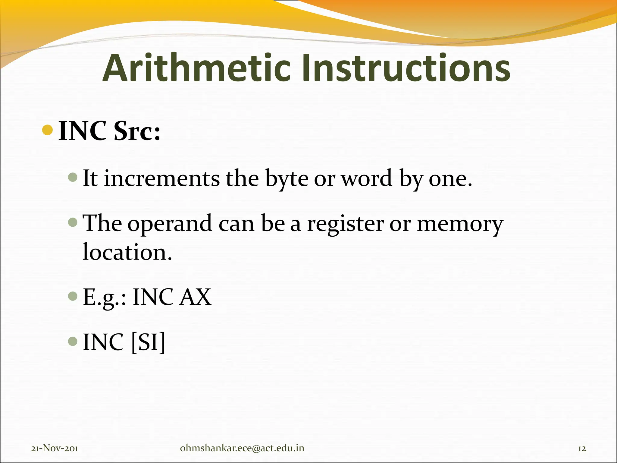 Arithmetic Instructions
INC Src:
It increments the byte or word by one.
The operand can be a register or memory
location.
E.g.: INC AX
INC [SI]
21-Nov-201 12
ohmshankar.ece@act.edu.in
 