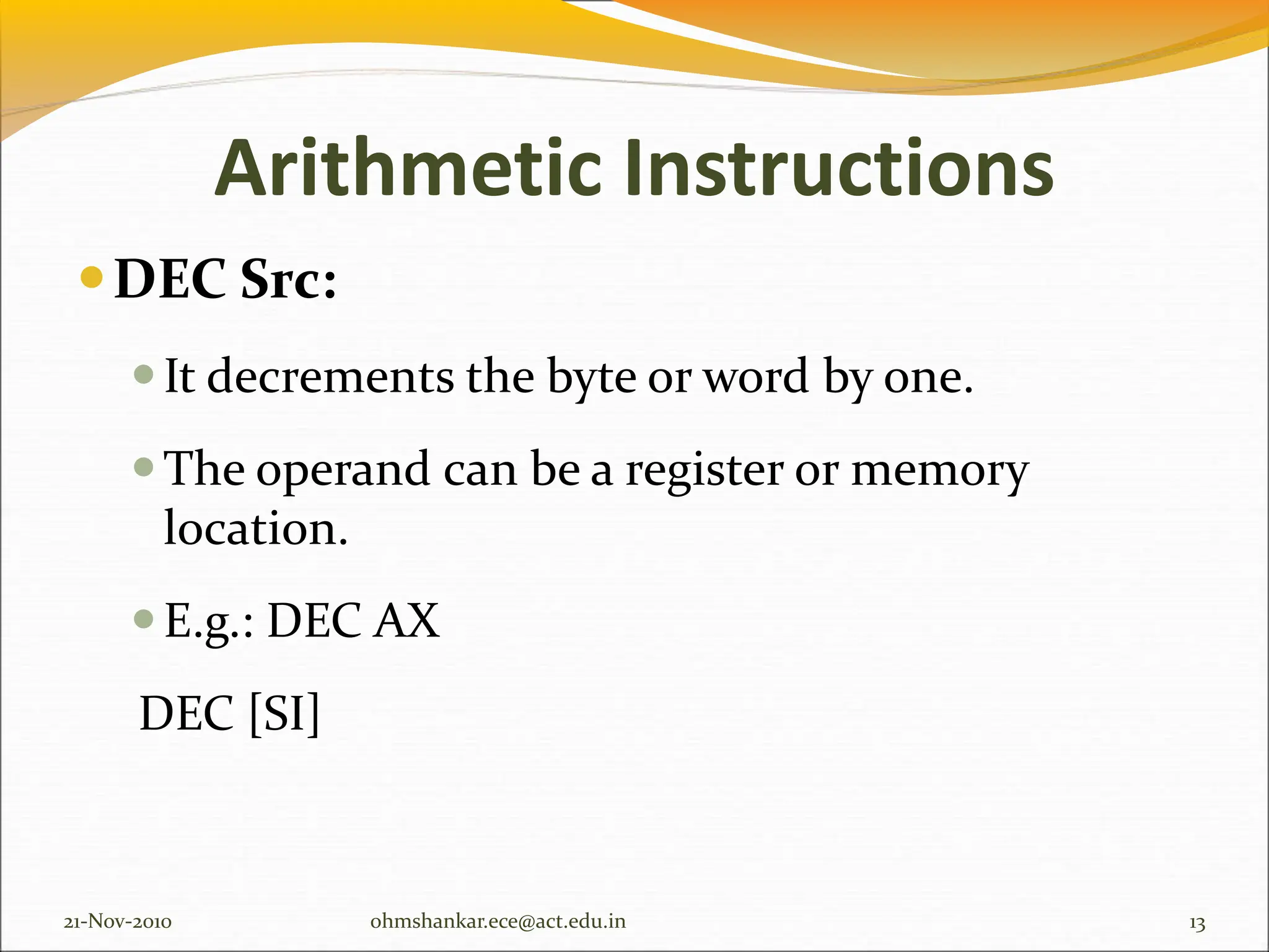 Arithmetic Instructions
DEC Src:
It decrements the byte or word by one.
The operand can be a register or memory
location.
E.g.: DEC AX
DEC [SI]
21-Nov-2010 13
ohmshankar.ece@act.edu.in
 