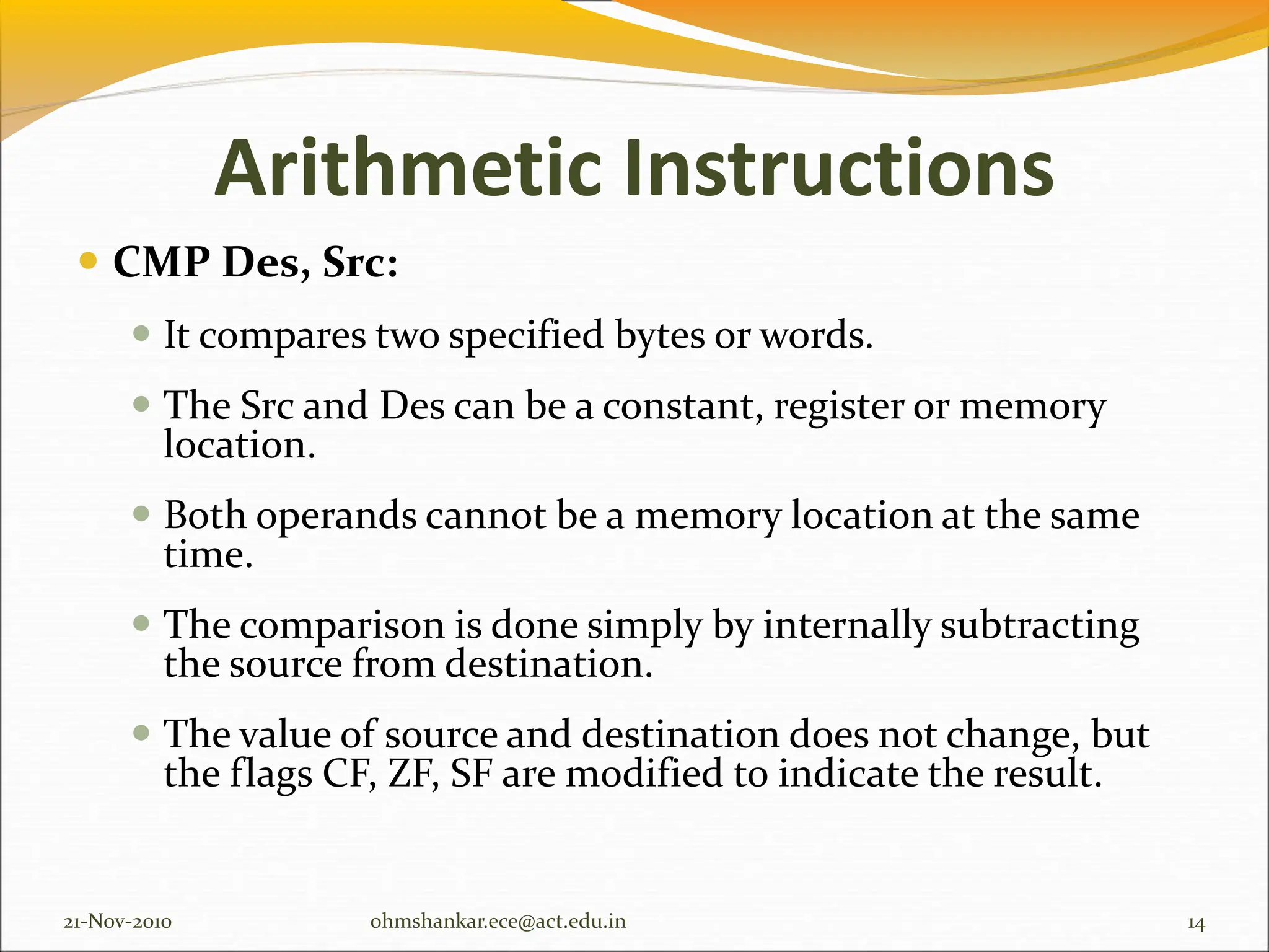 Arithmetic Instructions
 CMP Des, Src:
 It compares two specified bytes or words.
 The Src and Des can be a constant, register or memory
location.
 Both operands cannot be a memory location at the same
time.
 The comparison is done simply by internally subtracting
the source from destination.
 The value of source and destination does not change, but
the flags CF, ZF, SF are modified to indicate the result.
21-Nov-2010 14
ohmshankar.ece@act.edu.in
 