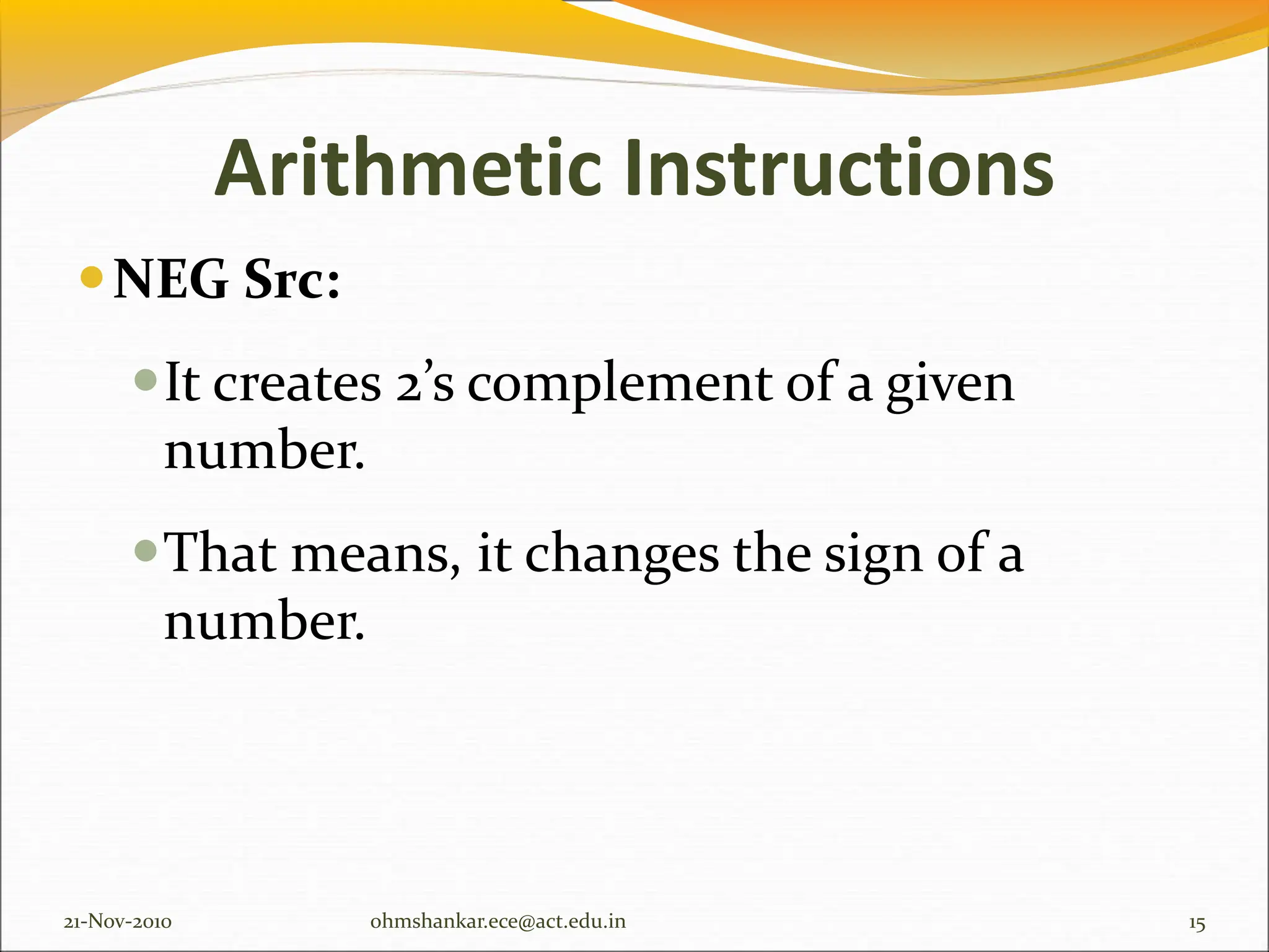 Arithmetic Instructions
NEG Src:
It creates 2’s complement of a given
number.
That means, it changes the sign of a
number.
21-Nov-2010 15
ohmshankar.ece@act.edu.in
 