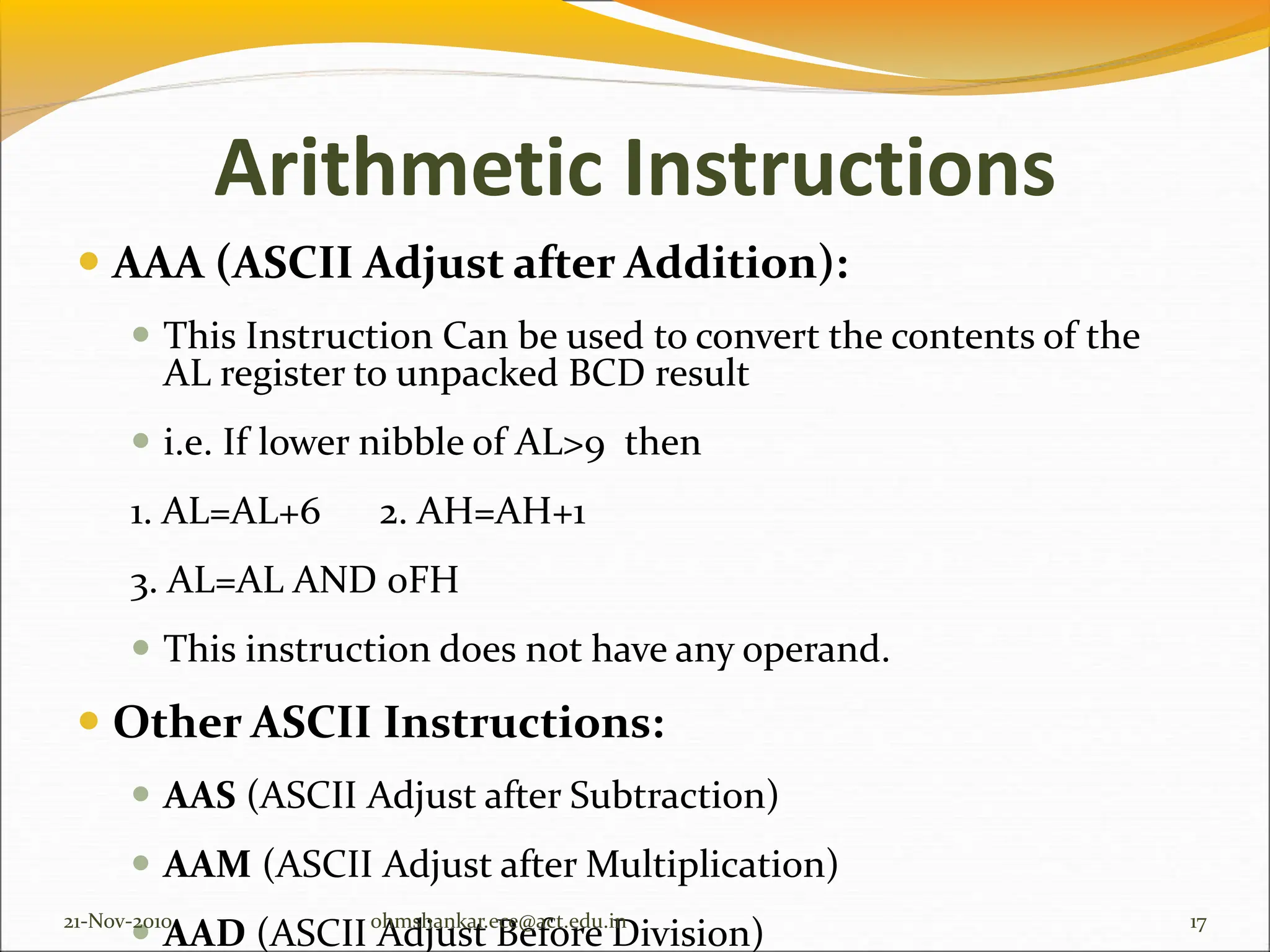 Arithmetic Instructions
 AAA (ASCII Adjust after Addition):
 This Instruction Can be used to convert the contents of the
AL register to unpacked BCD result
 i.e. If lower nibble of AL>9 then
1. AL=AL+6 2. AH=AH+1
3. AL=AL AND 0FH
 This instruction does not have any operand.
 Other ASCII Instructions:
 AAS (ASCII Adjust after Subtraction)
 AAM (ASCII Adjust after Multiplication)
 AAD (ASCII Adjust Before Division)
21-Nov-2010 17
ohmshankar.ece@act.edu.in
 