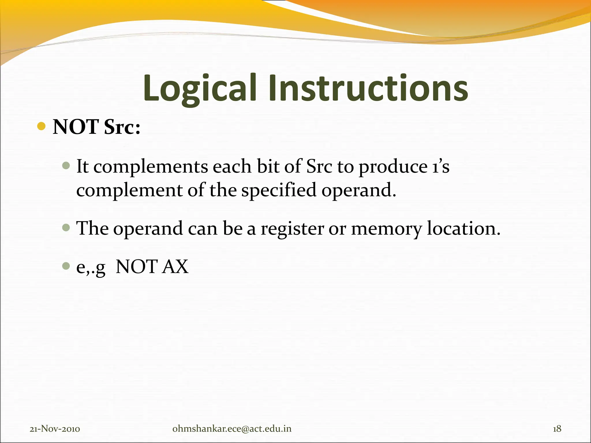  NOT Src:
 It complements each bit of Src to produce 1’s
complement of the specified operand.
 The operand can be a register or memory location.
 e,.g NOT AX
21-Nov-2010 18
ohmshankar.ece@act.edu.in
Logical Instructions
 