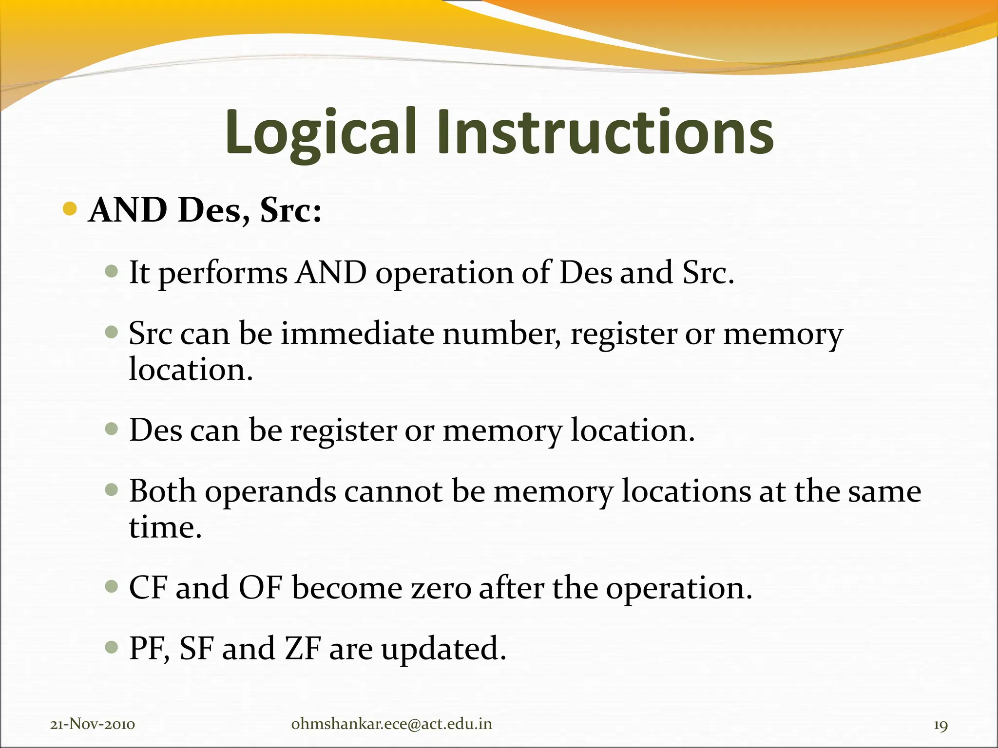 Logical Instructions
 AND Des, Src:
 It performs AND operation of Des and Src.
 Src can be immediate number, register or memory
location.
 Des can be register or memory location.
 Both operands cannot be memory locations at the same
time.
 CF and OF become zero after the operation.
 PF, SF and ZF are updated.
21-Nov-2010 19
ohmshankar.ece@act.edu.in
 