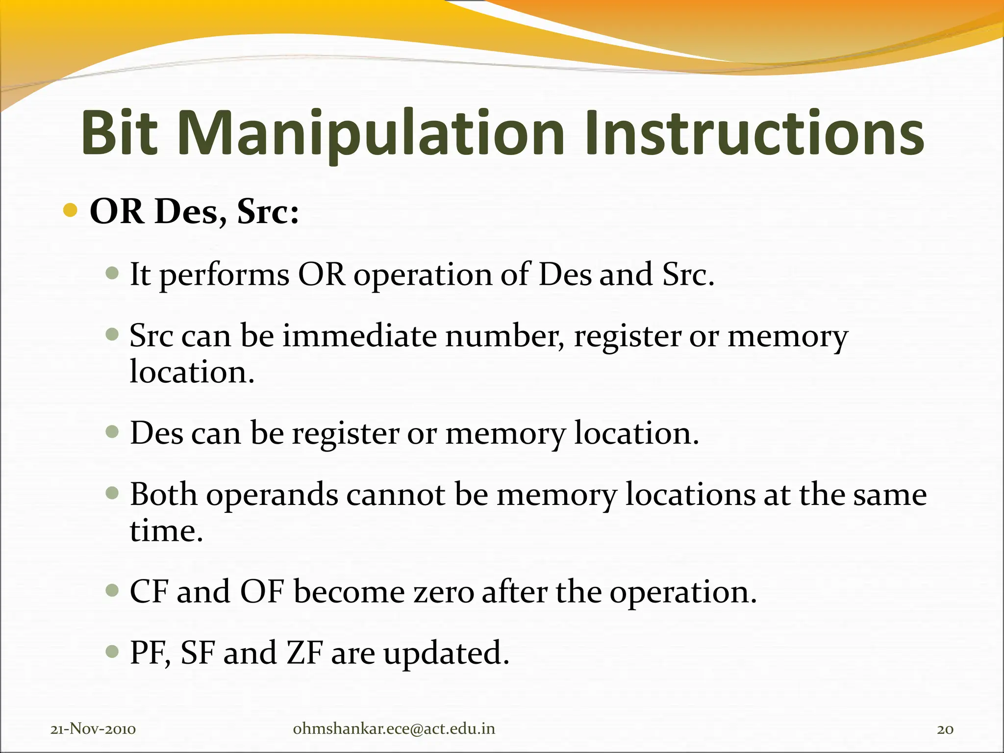 Bit Manipulation Instructions
 OR Des, Src:
 It performs OR operation of Des and Src.
 Src can be immediate number, register or memory
location.
 Des can be register or memory location.
 Both operands cannot be memory locations at the same
time.
 CF and OF become zero after the operation.
 PF, SF and ZF are updated.
21-Nov-2010 20
ohmshankar.ece@act.edu.in
 