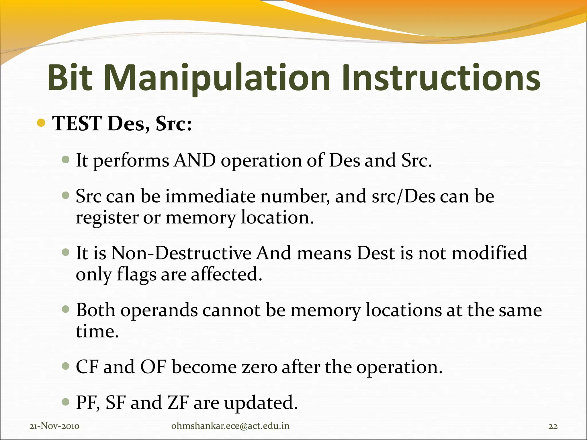 Bit Manipulation Instructions
 TEST Des, Src:
 It performs AND operation of Des and Src.
 Src can be immediate number, and src/Des can be
register or memory location.
 It is Non-Destructive And means Dest is not modified
only flags are affected.
 Both operands cannot be memory locations at the same
time.
 CF and OF become zero after the operation.
 PF, SF and ZF are updated.
21-Nov-2010 22
ohmshankar.ece@act.edu.in
 
