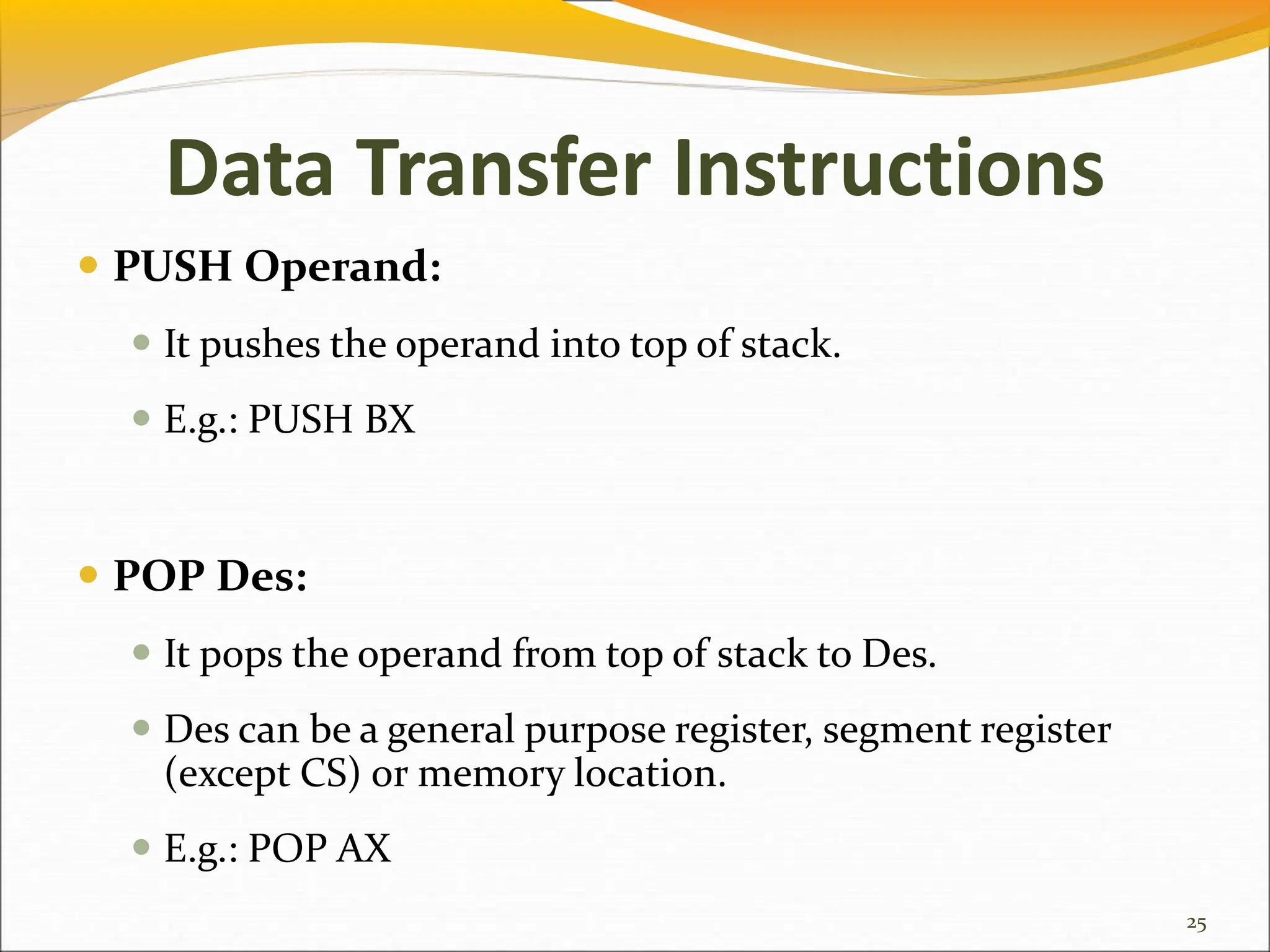 Data Transfer Instructions
 PUSH Operand:
 It pushes the operand into top of stack.
 E.g.: PUSH BX
 POP Des:
 It pops the operand from top of stack to Des.
 Des can be a general purpose register, segment register
(except CS) or memory location.
 E.g.: POP AX
25
 