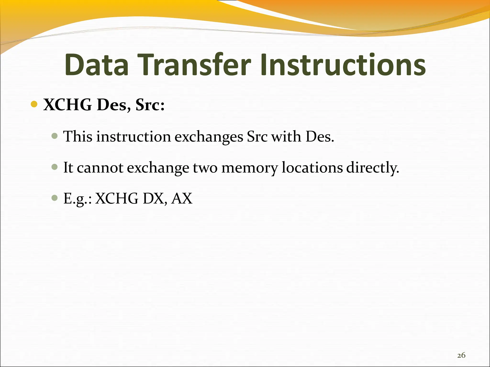 Data Transfer Instructions
 XCHG Des, Src:
 This instruction exchanges Src with Des.
 It cannot exchange two memory locations directly.
 E.g.: XCHG DX, AX
26
 