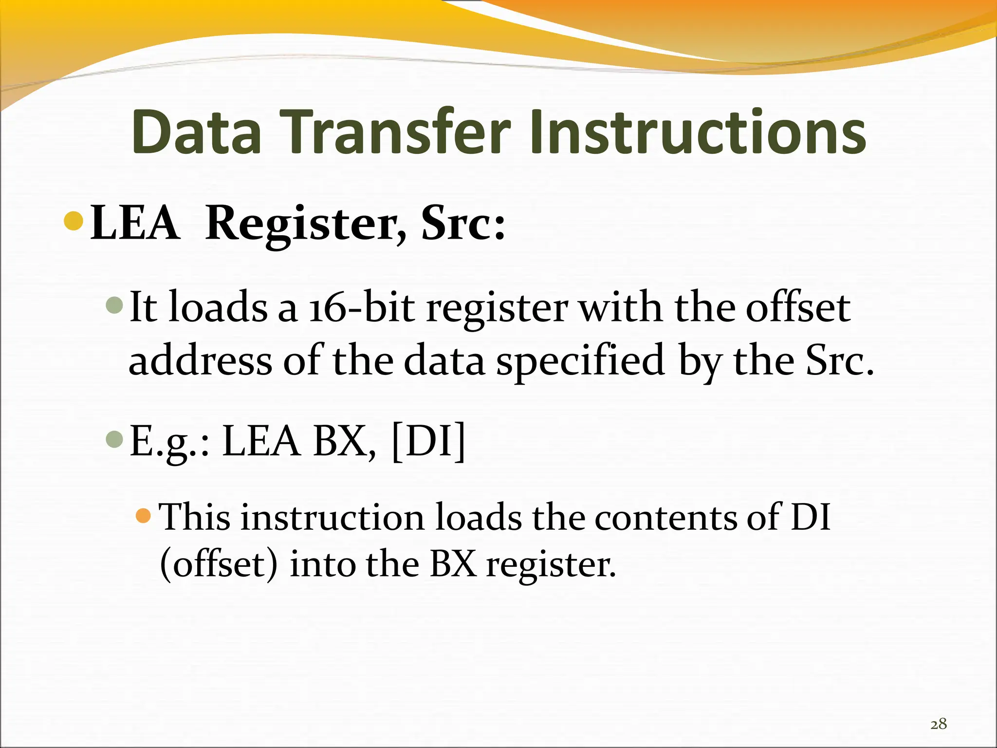 Data Transfer Instructions
LEA Register, Src:
It loads a 16-bit register with the offset
address of the data specified by the Src.
E.g.: LEA BX, [DI]
This instruction loads the contents of DI
(offset) into the BX register.
28
 