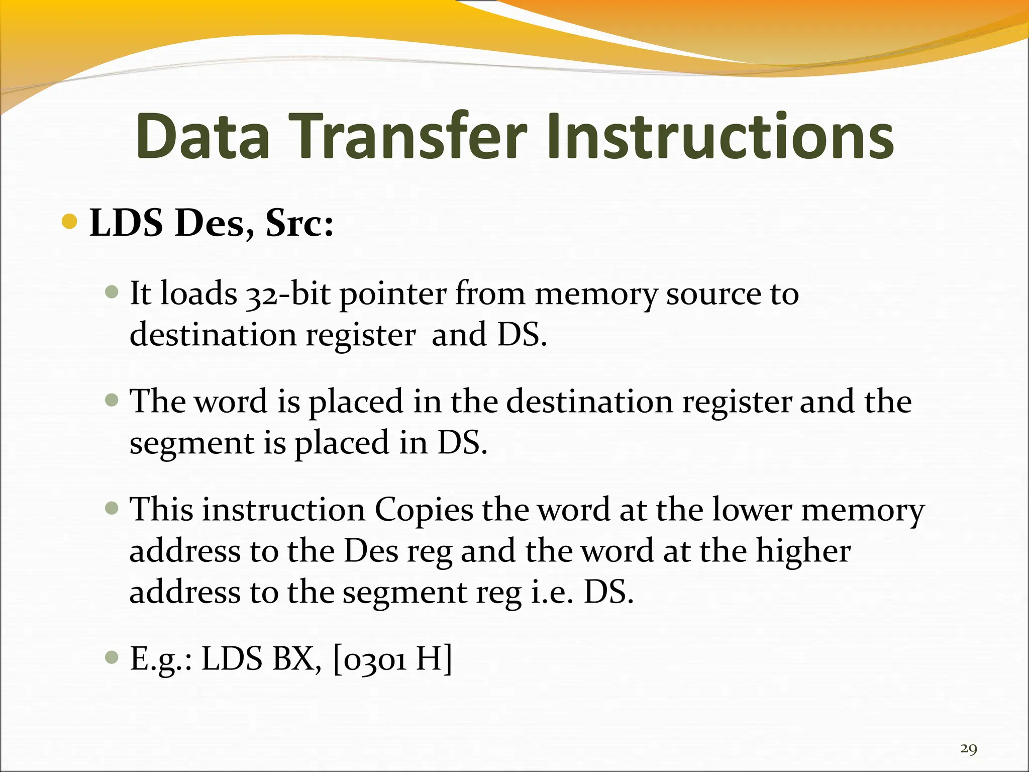 Data Transfer Instructions
 LDS Des, Src:
 It loads 32-bit pointer from memory source to
destination register and DS.
 The word is placed in the destination register and the
segment is placed in DS.
 This instruction Copies the word at the lower memory
address to the Des reg and the word at the higher
address to the segment reg i.e. DS.
 E.g.: LDS BX, [0301 H]
29
 