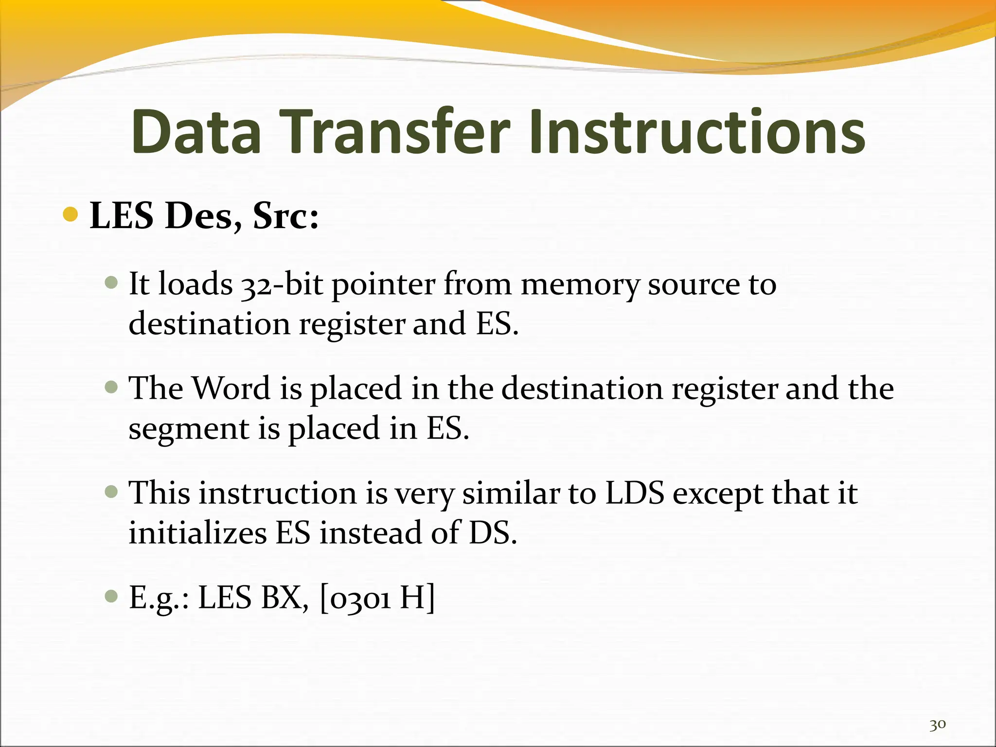 Data Transfer Instructions
 LES Des, Src:
 It loads 32-bit pointer from memory source to
destination register and ES.
 The Word is placed in the destination register and the
segment is placed in ES.
 This instruction is very similar to LDS except that it
initializes ES instead of DS.
 E.g.: LES BX, [0301 H]
30
 