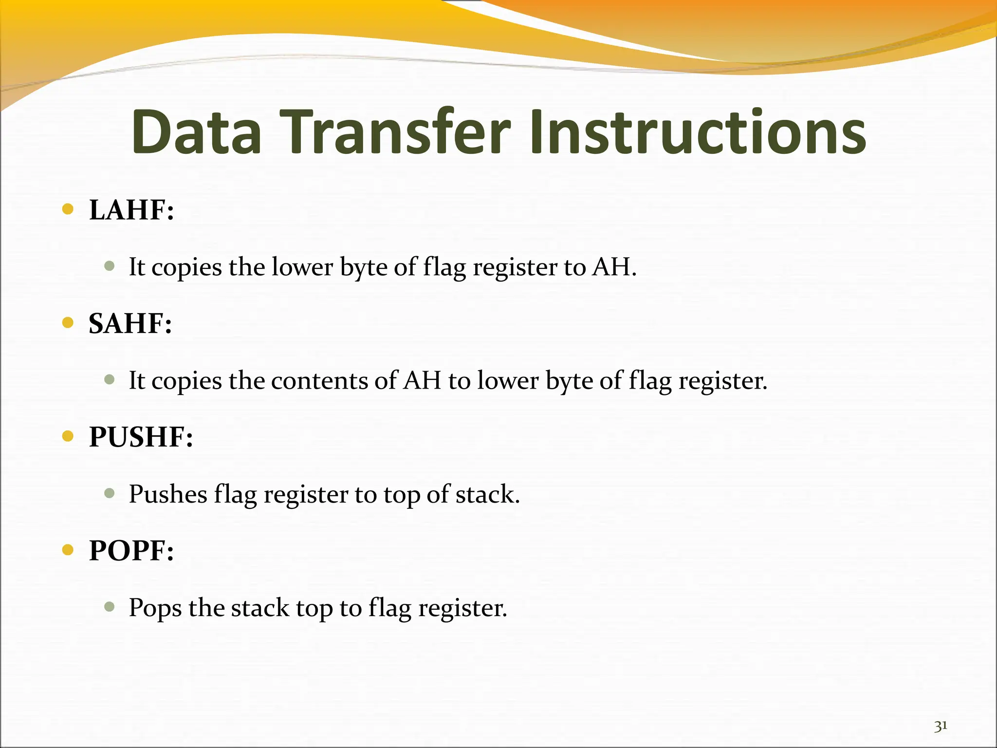 Data Transfer Instructions
 LAHF:
 It copies the lower byte of flag register to AH.
 SAHF:
 It copies the contents of AH to lower byte of flag register.
 PUSHF:
 Pushes flag register to top of stack.
 POPF:
 Pops the stack top to flag register.
31
 