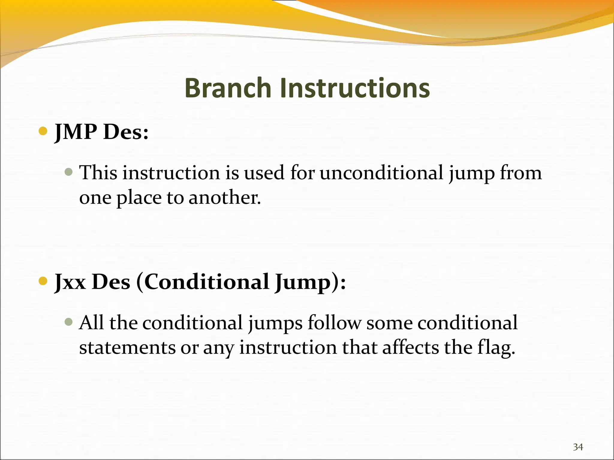 Branch Instructions
 JMP Des:
 This instruction is used for unconditional jump from
one place to another.
 Jxx Des (Conditional Jump):
 All the conditional jumps follow some conditional
statements or any instruction that affects the flag.
34
 