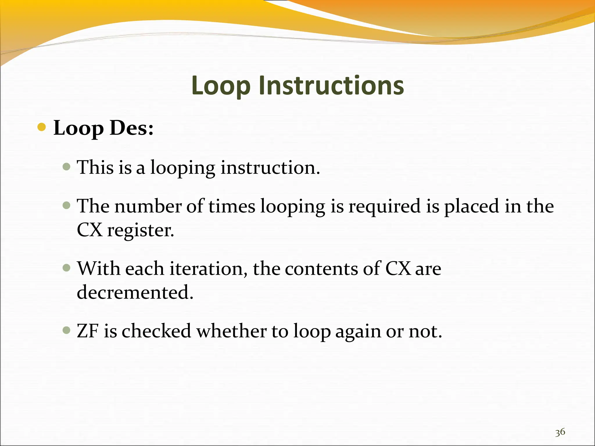 Loop Instructions
 Loop Des:
 This is a looping instruction.
 The number of times looping is required is placed in the
CX register.
 With each iteration, the contents of CX are
decremented.
 ZF is checked whether to loop again or not.
36
 
