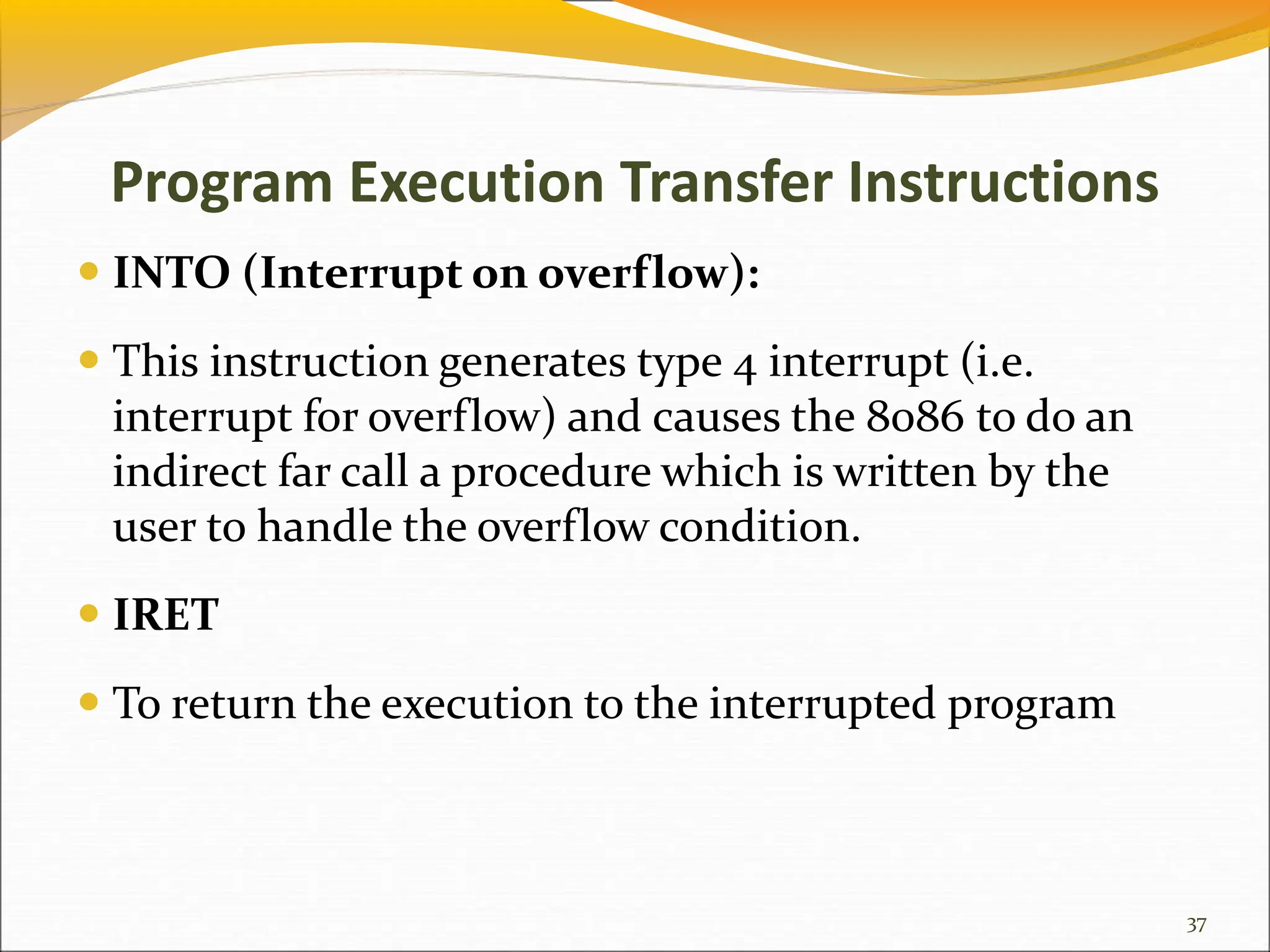 Program Execution Transfer Instructions
 INTO (Interrupt on overflow):
 This instruction generates type 4 interrupt (i.e.
interrupt for overflow) and causes the 8086 to do an
indirect far call a procedure which is written by the
user to handle the overflow condition.
 IRET
 To return the execution to the interrupted program
37
 