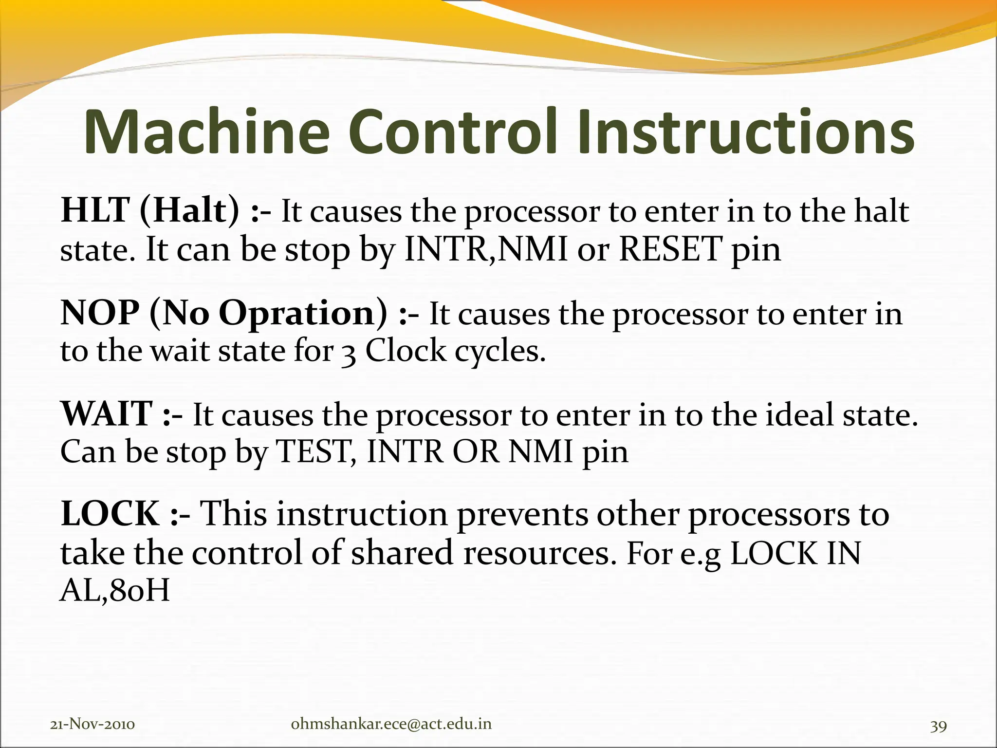 Machine Control Instructions
HLT (Halt) :- It causes the processor to enter in to the halt
state. It can be stop by INTR,NMI or RESET pin
NOP (No Opration) :- It causes the processor to enter in
to the wait state for 3 Clock cycles.
WAIT :- It causes the processor to enter in to the ideal state.
Can be stop by TEST, INTR OR NMI pin
LOCK :- This instruction prevents other processors to
take the control of shared resources. For e.g LOCK IN
AL,80H
21-Nov-2010 39
ohmshankar.ece@act.edu.in
 