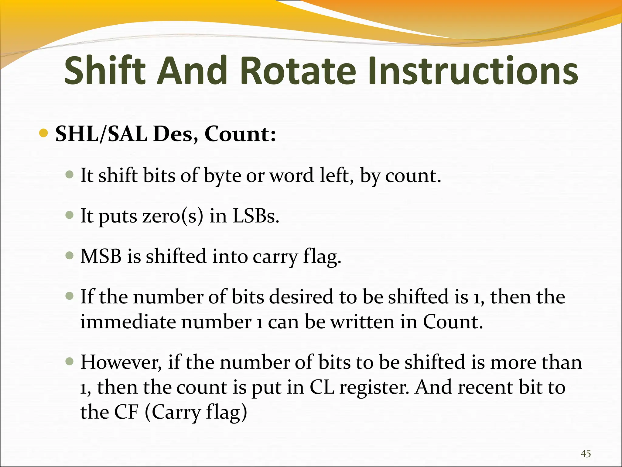  SHL/SAL Des, Count:
 It shift bits of byte or word left, by count.
 It puts zero(s) in LSBs.
 MSB is shifted into carry flag.
 If the number of bits desired to be shifted is 1, then the
immediate number 1 can be written in Count.
 However, if the number of bits to be shifted is more than
1, then the count is put in CL register. And recent bit to
the CF (Carry flag)
45
Shift And Rotate Instructions
 