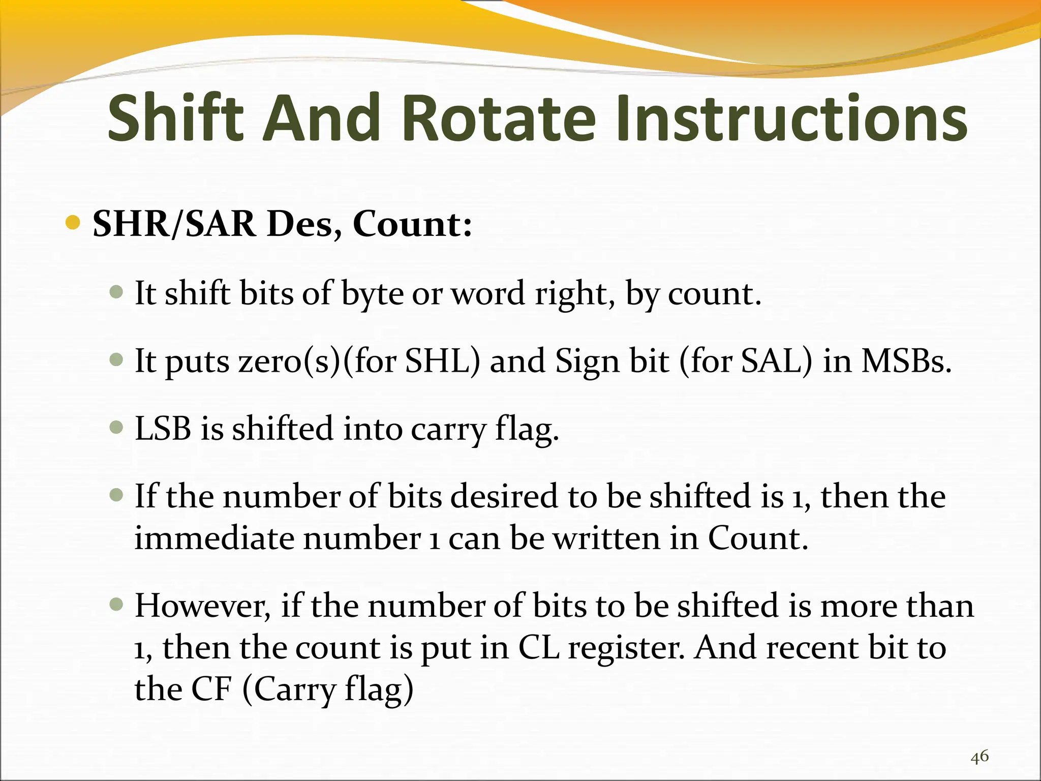  SHR/SAR Des, Count:
 It shift bits of byte or word right, by count.
 It puts zero(s)(for SHL) and Sign bit (for SAL) in MSBs.
 LSB is shifted into carry flag.
 If the number of bits desired to be shifted is 1, then the
immediate number 1 can be written in Count.
 However, if the number of bits to be shifted is more than
1, then the count is put in CL register. And recent bit to
the CF (Carry flag)
46
Shift And Rotate Instructions
 