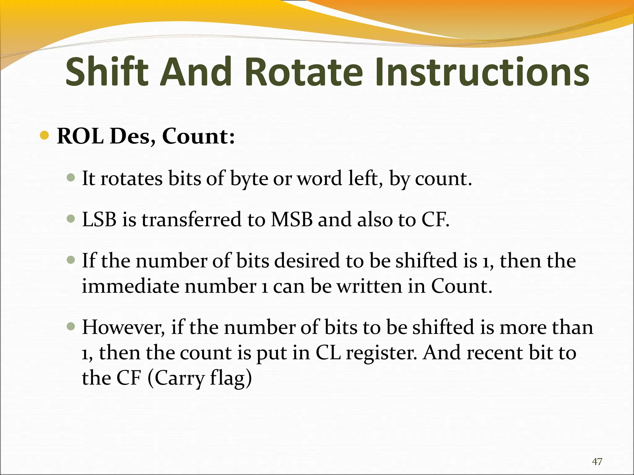  ROL Des, Count:
 It rotates bits of byte or word left, by count.
 LSB is transferred to MSB and also to CF.
 If the number of bits desired to be shifted is 1, then the
immediate number 1 can be written in Count.
 However, if the number of bits to be shifted is more than
1, then the count is put in CL register. And recent bit to
the CF (Carry flag)
47
Shift And Rotate Instructions
 