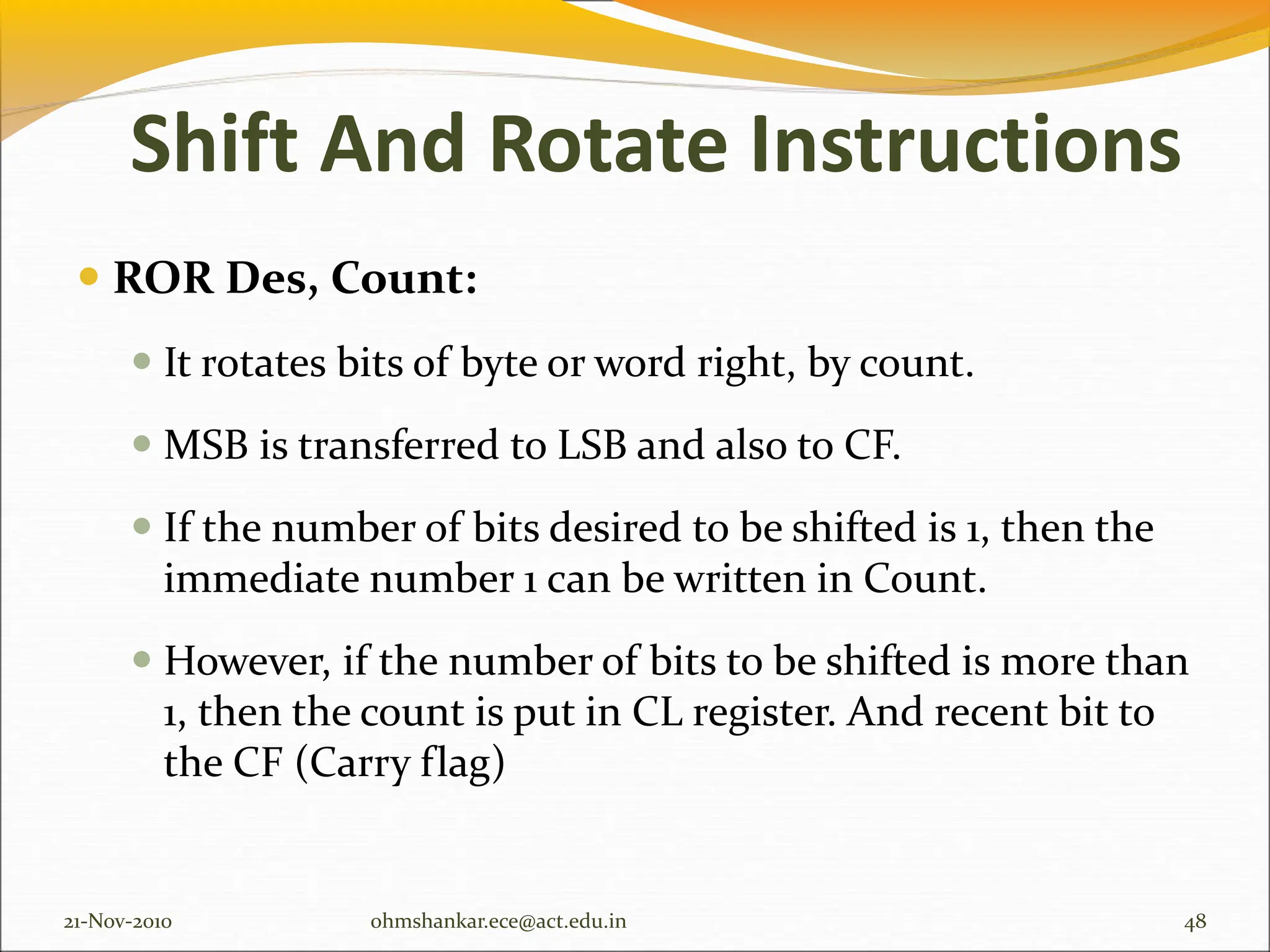  ROR Des, Count:
 It rotates bits of byte or word right, by count.
 MSB is transferred to LSB and also to CF.
 If the number of bits desired to be shifted is 1, then the
immediate number 1 can be written in Count.
 However, if the number of bits to be shifted is more than
1, then the count is put in CL register. And recent bit to
the CF (Carry flag)
21-Nov-2010 48
ohmshankar.ece@act.edu.in
Shift And Rotate Instructions
 