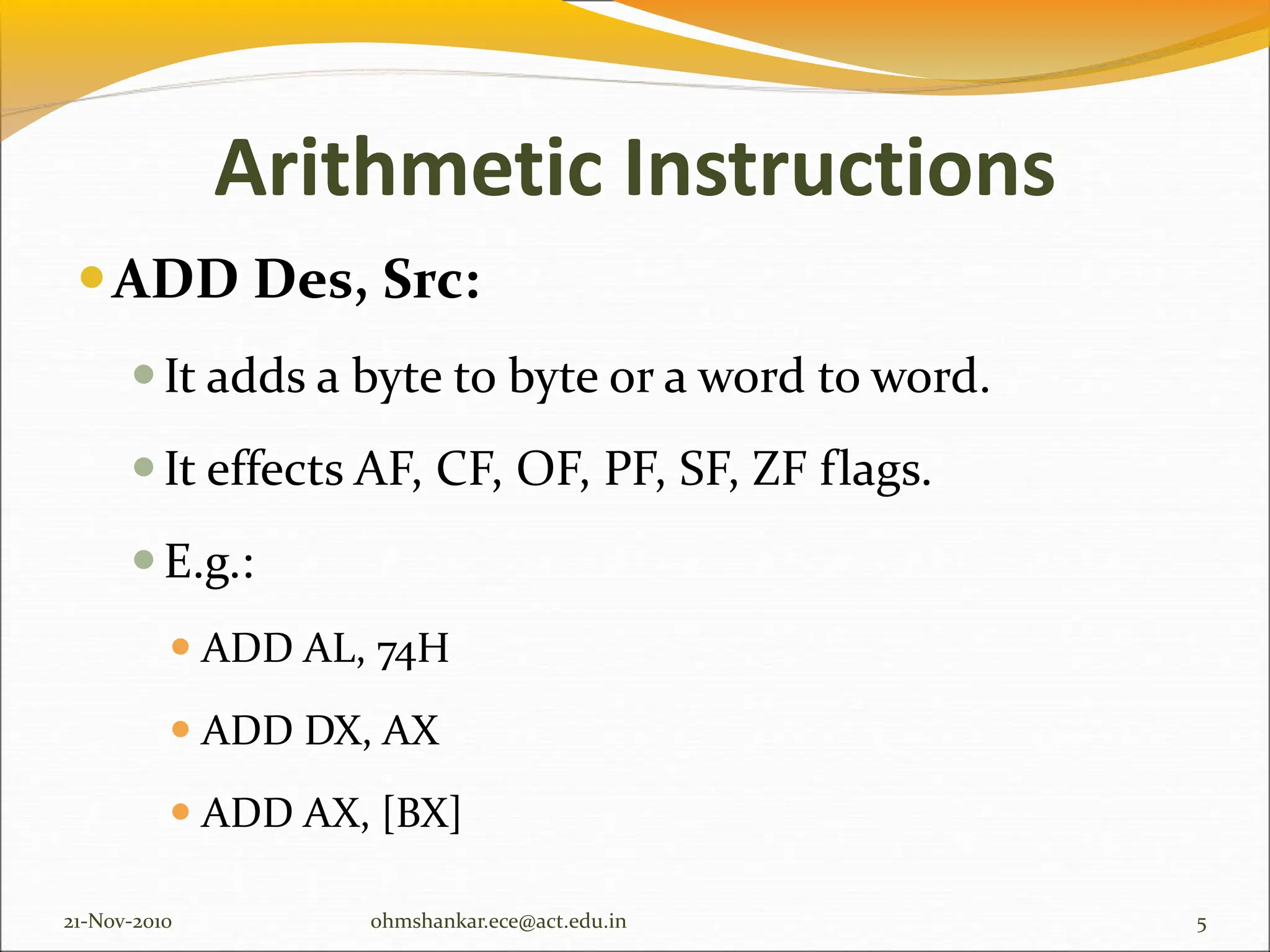 Arithmetic Instructions
ADD Des, Src:
It adds a byte to byte or a word to word.
It effects AF, CF, OF, PF, SF, ZF flags.
E.g.:
 ADD AL, 74H
 ADD DX, AX
 ADD AX, [BX]
21-Nov-2010 5
ohmshankar.ece@act.edu.in
 