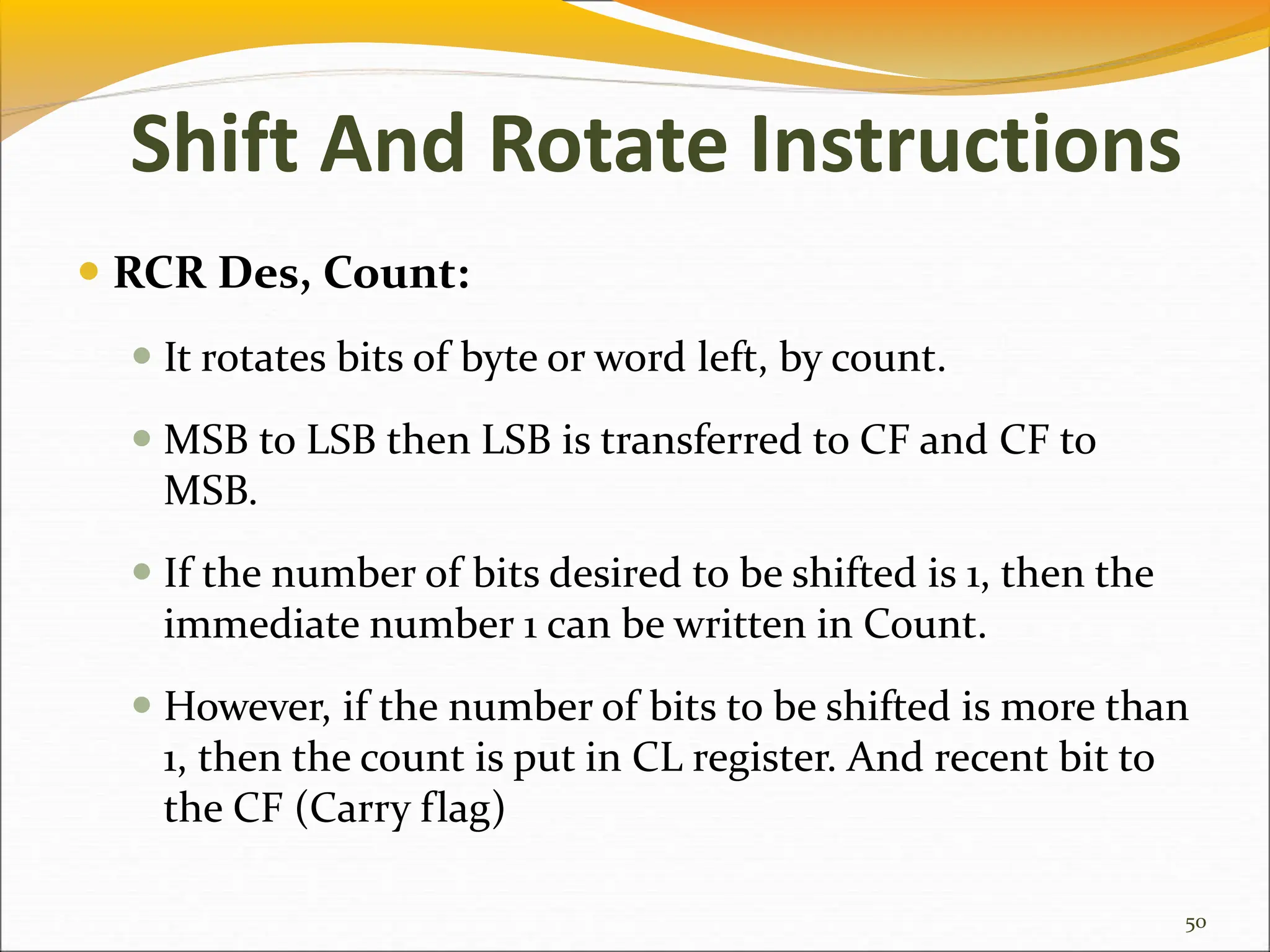  RCR Des, Count:
 It rotates bits of byte or word left, by count.
 MSB to LSB then LSB is transferred to CF and CF to
MSB.
 If the number of bits desired to be shifted is 1, then the
immediate number 1 can be written in Count.
 However, if the number of bits to be shifted is more than
1, then the count is put in CL register. And recent bit to
the CF (Carry flag)
50
Shift And Rotate Instructions
 